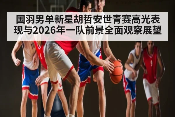 国羽男单新星胡哲安世青赛高光表现与2026年一队前景全面观察展望